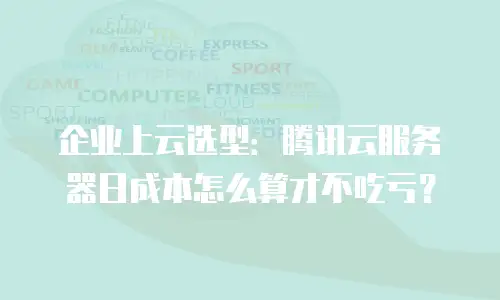 企业上云选型：腾讯云服务器日成本怎么算才不吃亏？
