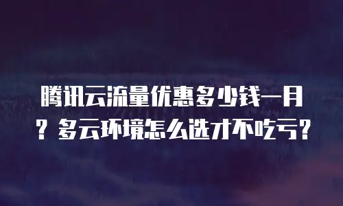 腾讯云流量优惠多少钱一月？多云环境怎么选才不吃亏？