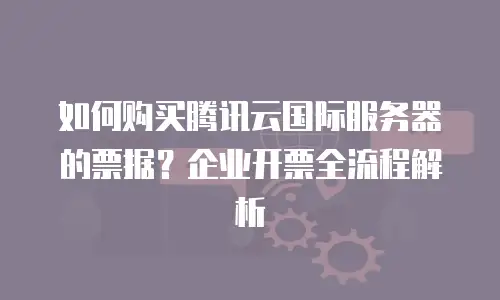 如何购买腾讯云国际服务器的票据？企业开票全流程解析