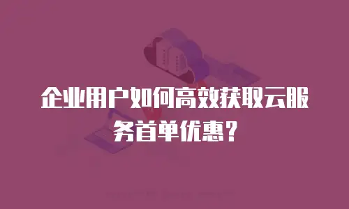 企业用户如何高效获取云服务首单优惠？