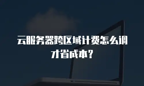 云服务器跨区域计费怎么调才省成本？