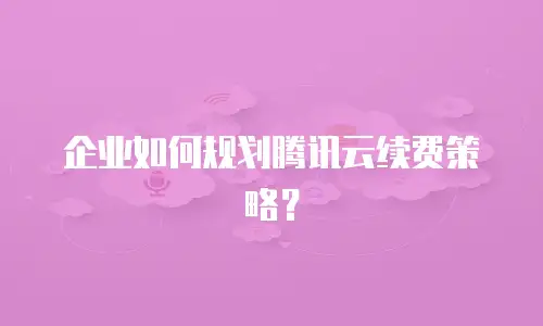 企业如何规划腾讯云续费策略？