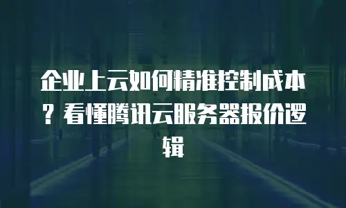 企业上云如何精准控制成本？看懂腾讯云服务器报价逻辑