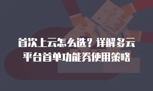 首次上云怎么选？详解多云平台首单功能券使用策略