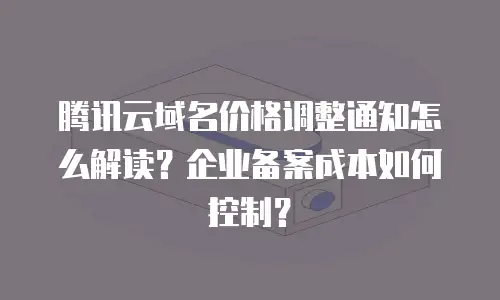 腾讯云域名价格调整通知怎么解读？企业备案成本如何控制？