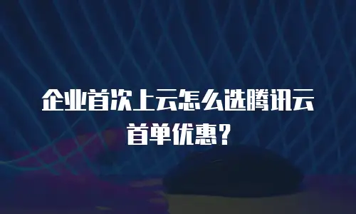 企业首次上云怎么选腾讯云首单优惠？