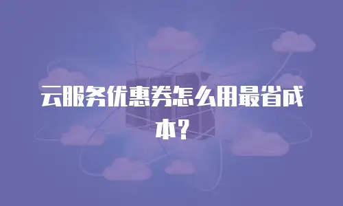 云服务优惠券怎么用最省成本？
