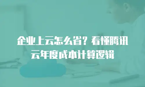 企业上云怎么省？看懂腾讯云年度成本计算逻辑