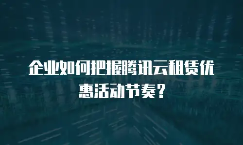 企业如何把握腾讯云租赁优惠活动节奏？