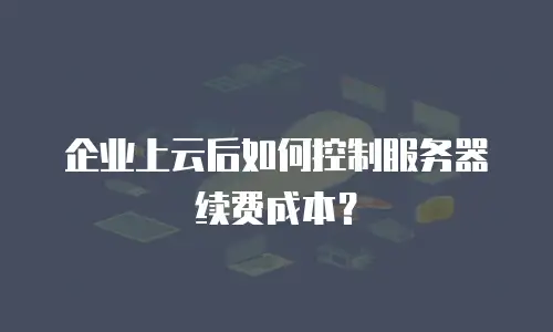 企业上云后如何控制服务器续费成本？