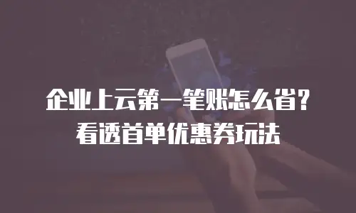 企业上云第一笔账怎么省？看透首单优惠券玩法