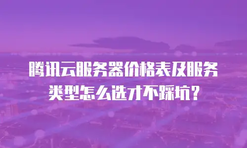 腾讯云服务器价格表及服务类型怎么选才不踩坑？
