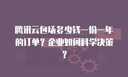 腾讯云包场多少钱一份一年的订单？企业如何科学决策？