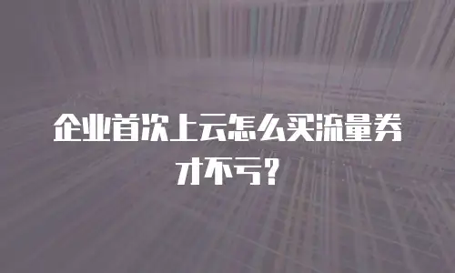 企业首次上云怎么买流量券才不亏？