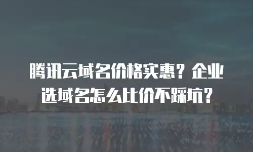 腾讯云域名价格实惠？企业选域名怎么比价不踩坑？