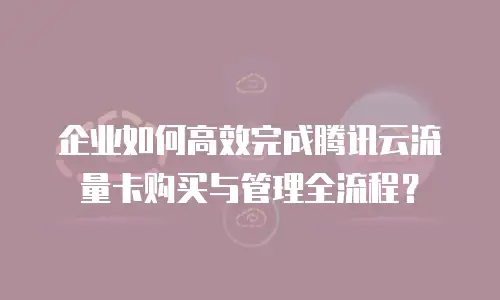 企业如何高效完成腾讯云流量卡购买与管理全流程？