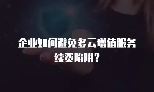 企业如何避免多云增值服务续费陷阱？