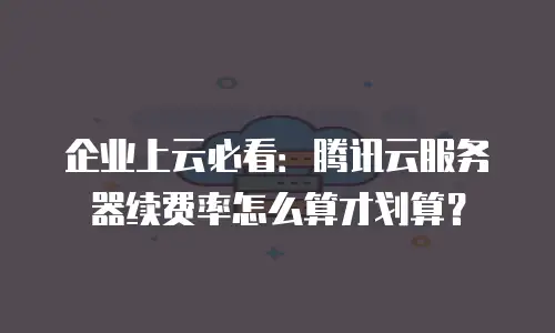 企业上云必看：腾讯云服务器续费率怎么算才划算？