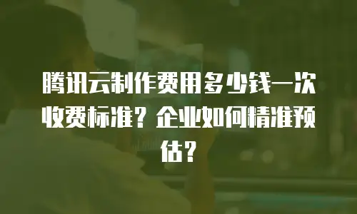 腾讯云制作费用多少钱一次收费标准？企业如何精准预估？