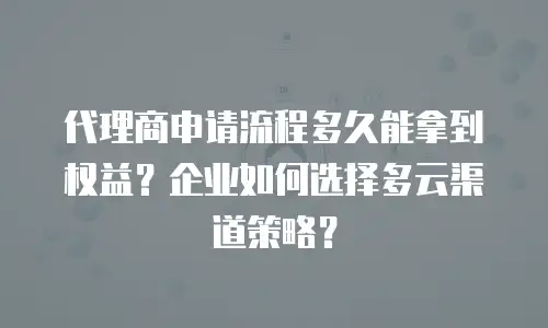 代理商申请流程多久能拿到权益？企业如何选择多云渠道策略？