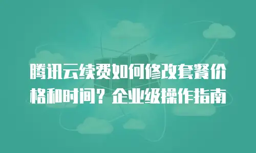 腾讯云续费如何修改套餐价格和时间？企业级操作指南