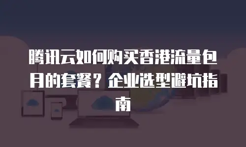 腾讯云如何购买香港流量包月的套餐？企业选型避坑指南