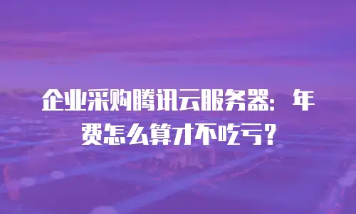 企业采购腾讯云服务器：年费怎么算才不吃亏？
