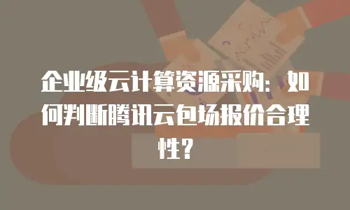 企业级云计算资源采购：如何判断腾讯云包场报价合理性？