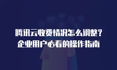 腾讯云收费情况怎么调整？企业用户必看的操作指南