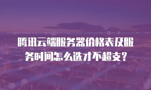 腾讯云端服务器价格表及服务时间怎么选才不超支？