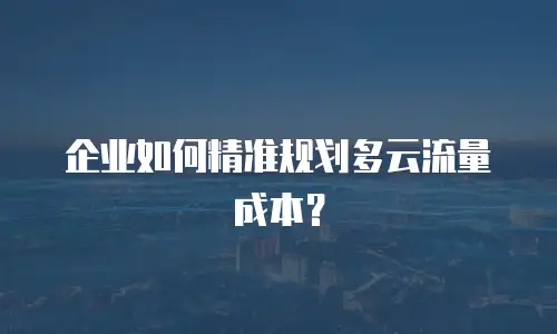 企业如何精准规划多云流量成本？