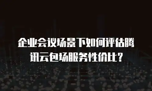 企业会议场景下如何评估腾讯云包场服务性价比？
