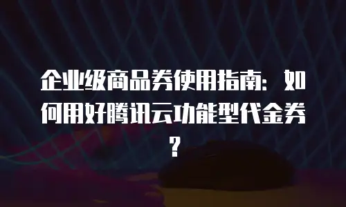 企业级商品券使用指南：如何用好腾讯云功能型代金券？