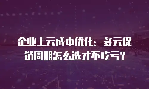 企业上云成本优化：多云促销周期怎么选才不吃亏？