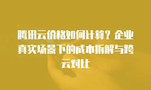 腾讯云价格如何计算？企业真实场景下的成本拆解与跨云对比