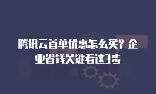 腾讯云首单优惠怎么买？企业省钱关键看这3步
