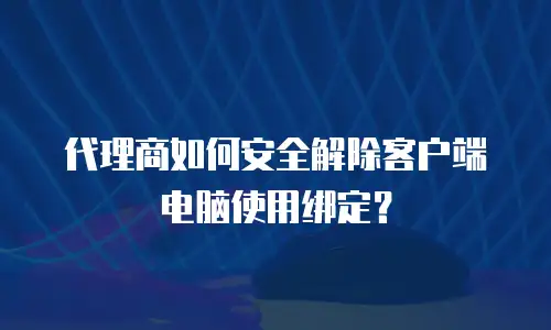 代理商如何安全解除客户端电脑使用绑定？