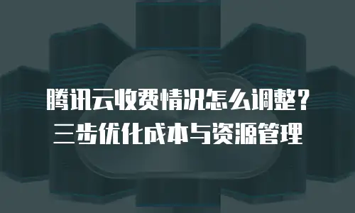 腾讯云收费情况怎么调整？三步优化成本与资源管理