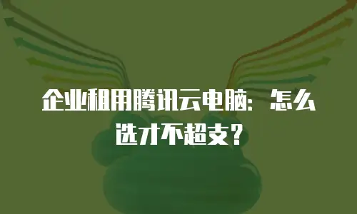 企业租用腾讯云电脑：怎么选才不超支？