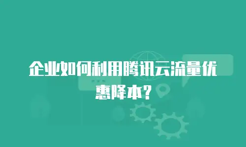 企业如何利用腾讯云流量优惠降本？
