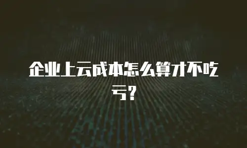 企业上云成本怎么算才不吃亏？