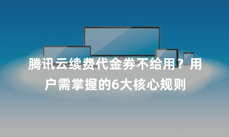 腾讯云续费代金券不给用？用户需掌握的6大核心规则