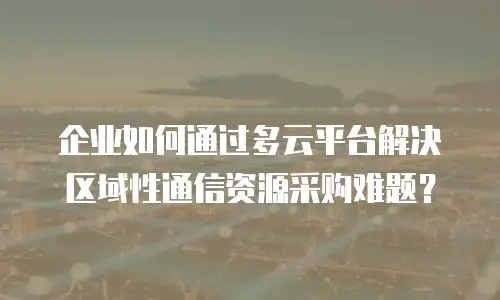 企业如何通过多云平台解决区域性通信资源采购难题？