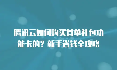 腾讯云如何购买首单礼包功能卡的？新手省钱全攻略