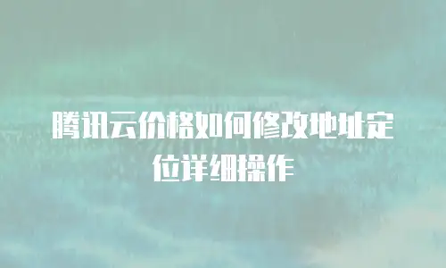 腾讯云价格如何修改地址定位详细操作
