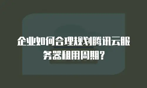 企业如何合理规划腾讯云服务器租用周期？