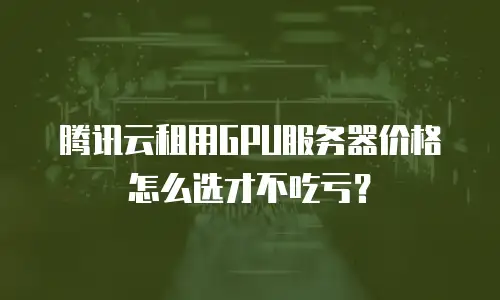 腾讯云租用GPU服务器价格怎么选才不吃亏？