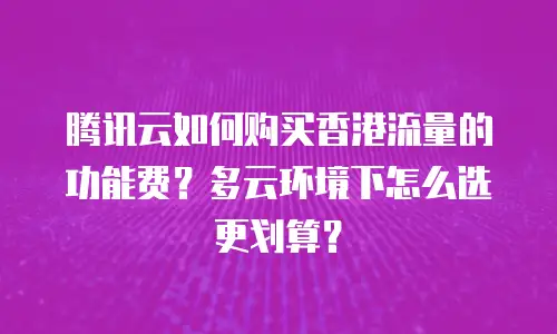 腾讯云如何购买香港流量的功能费？多云环境下怎么选更划算？