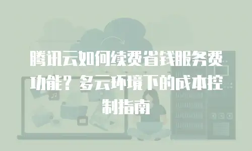 腾讯云如何续费省钱服务费功能？多云环境下的成本控制指南
