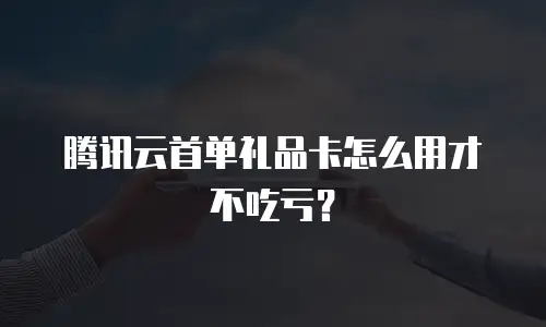 腾讯云首单礼品卡怎么用才不吃亏？